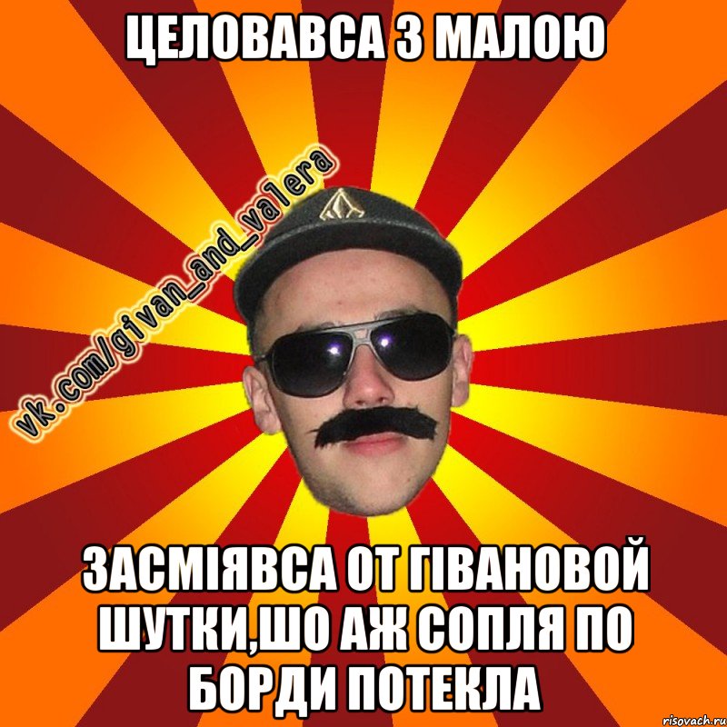 целовавса з малою засміявса от гівановой шутки,шо аж сопля по борди потекла