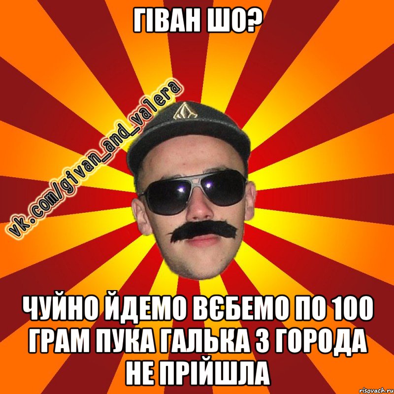 гіван шо? чуйно йдемо вєбемо по 100 грам пука галька з города не прійшла