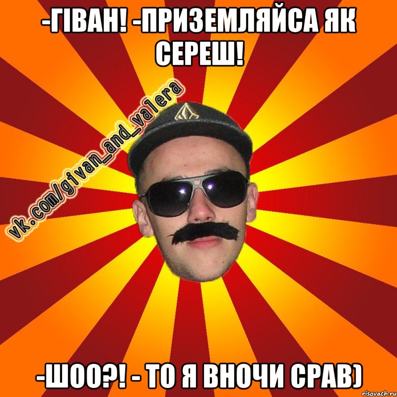 -гіван! -приземляйса як сереш! -шоо?! - то я вночи срав)