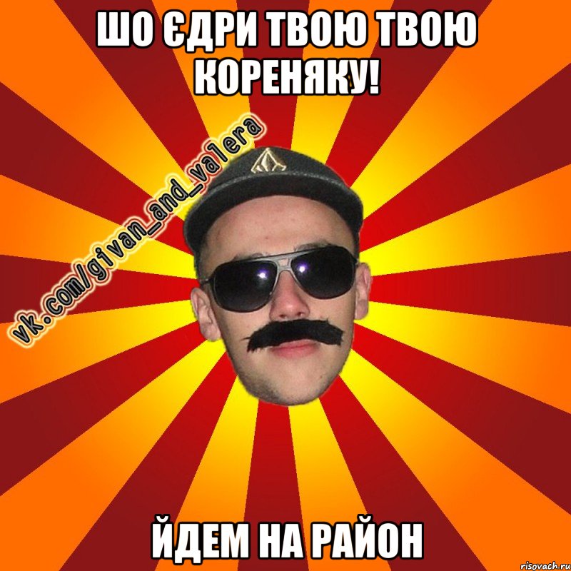 шо єдри твою твою кореняку! йдем на район