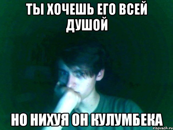 ты хочешь его всей душой но нихуя он кулумбека