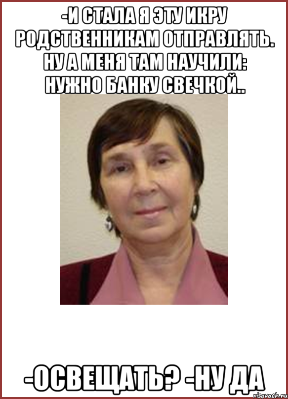 -и стала я эту икру родственникам отправлять. ну а меня там научили: нужно банку свечкой.. -освещать? -ну да