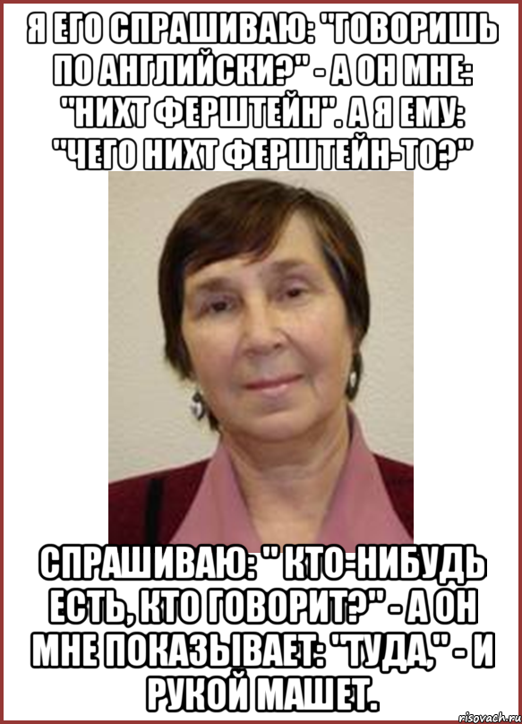 я его спрашиваю: "говоришь по английски?" - а он мне: "нихт ферштейн". а я ему: "чего нихт ферштейн-то?" спрашиваю: " кто-нибудь есть, кто говорит?" - а он мне показывает: "туда," - и рукой машет.