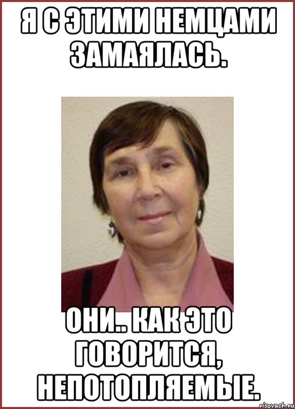 я с этими немцами замаялась. они.. как это говорится, непотопляемые.