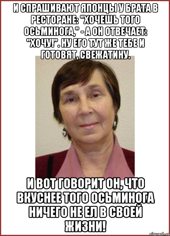 и спрашивают японцы у брата в ресторане: "хочешь того осьминога," - а он отвечает: "хочу!". ну его тут же тебе и готовят, свежатину. и вот говорит он, что вкуснее того осьминога ничего не ел в своей жизни!