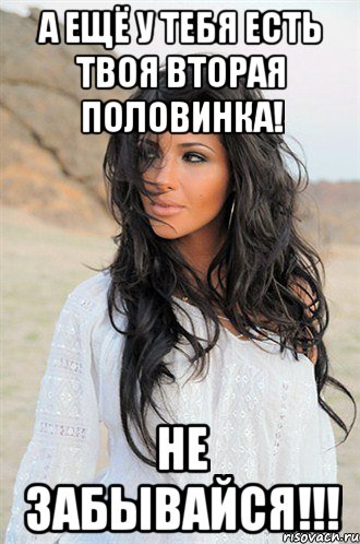 а ещё у тебя есть твоя вторая половинка! не забывайся!!!