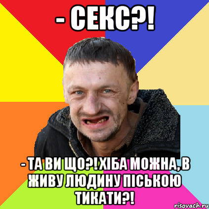 - секс?! - та ви що?! хіба можна, в живу людину піською тикати?!