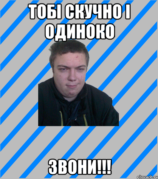 тобі скучно і одиноко звони!!!