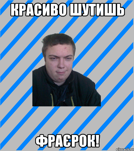 красиво шутишь фраєрок!