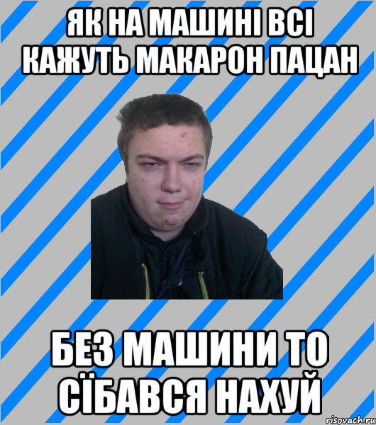 як на машині всі кажуть макарон пацан без машини то сїбався нахуй