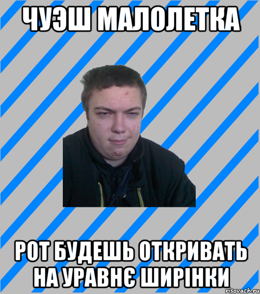 чуэш малолетка рот будешь откривать на уравнє ширінки