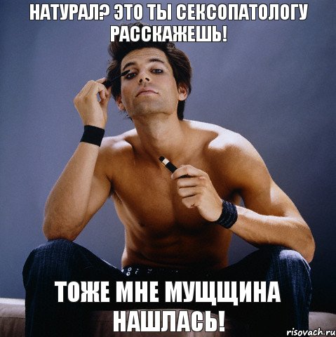 Натурал? Это ты сексопатологу расскажешь! Тоже мне мущщина нашлась!