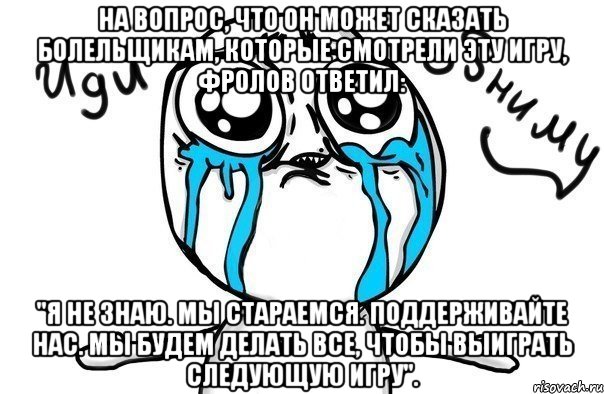 на вопрос, что он может сказать болельщикам, которые смотрели эту игру, фролов ответил: "я не знаю. мы стараемся. поддерживайте нас. мы будем делать все, чтобы выиграть следующую игру"., Мем Иди обниму