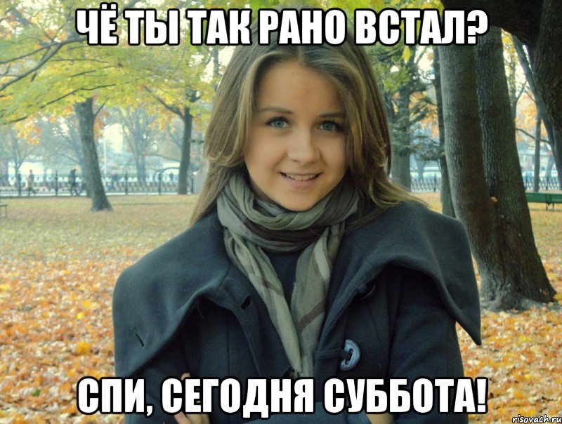 чё ты так рано встал? спи, сегодня суббота!