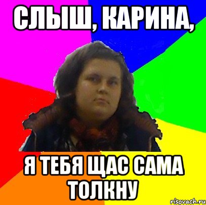 слыш, карина, я тебя щас сама толкну