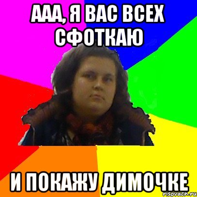 ааа, я вас всех сфоткаю и покажу димочке