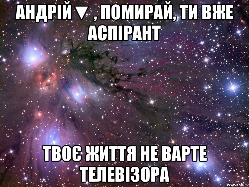 андрій▼ , помирай, ти вже аспірант твоє життя не варте телевізора, Мем Космос