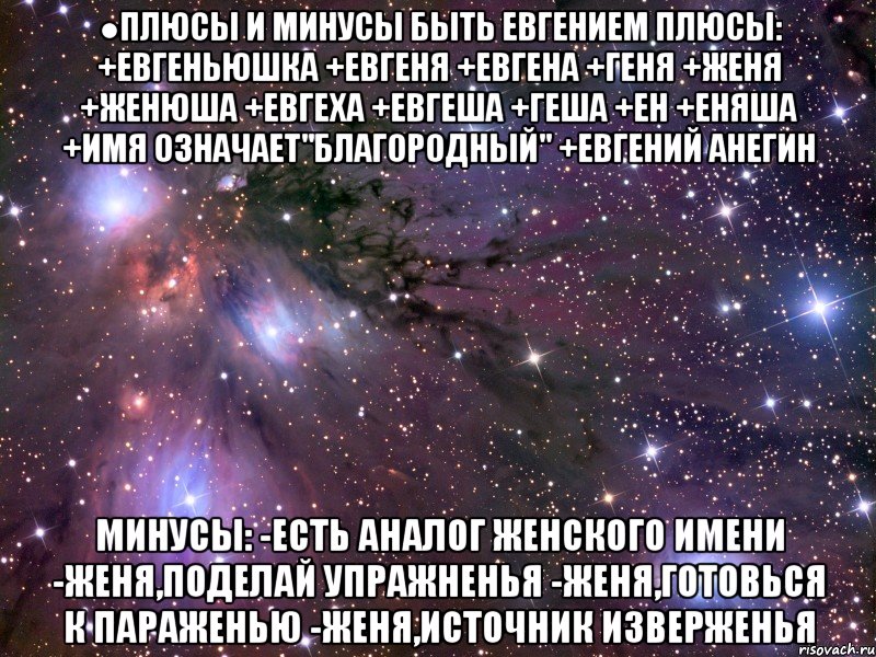 ●плюсы и минусы быть евгением плюсы: +евгеньюшка +евгеня +евгена +геня +женя +женюша +евгеха +евгеша +геша +ен +еняша +имя означает"благородный" +евгений анегин минусы: -есть аналог женского имени -женя,поделай упражненья -женя,готовься к параженью -женя,источник изверженья, Мем Космос