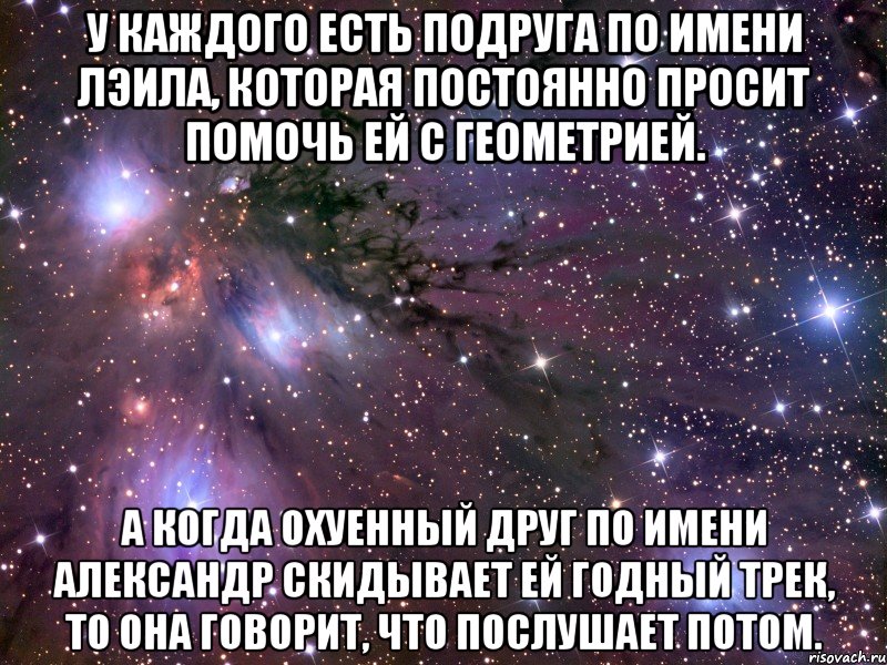 у каждого есть подруга по имени лэила, которая постоянно просит помочь ей с геометрией. а когда охуенный друг по имени александр скидывает ей годный трек, то она говорит, что послушает потом., Мем Космос