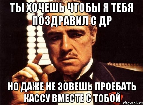 ты хочешь чтобы я тебя поздравил с др но даже не зовешь проебать кассу вместе с тобой, Мем крестный отец