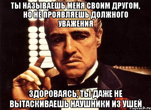 ты называешь меня своим другом, но не проявляешь должного уважения здороваясь, ты даже не вытаскиваешь наушники из ушей, Мем крестный отец