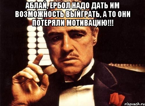 аблай, ербол надо дать им возможность выйграть, а то они потеряли мотивацию!!! , Мем крестный отец