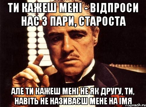 ти кажеш мені - відпроси нас з пари, староста але ти кажеш мені не як другу, ти, навіть не називаєш мене на імя, Мем крестный отец