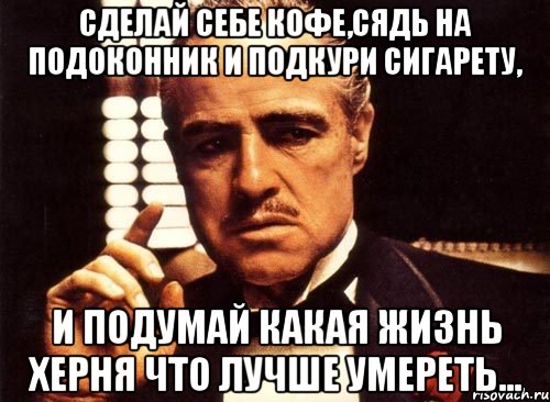 сделай себе кофе,сядь на подоконник и подкури сигарету, и подумай какая жизнь херня что лучше умереть..., Мем крестный отец