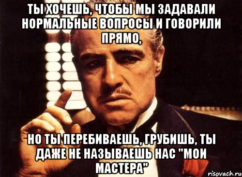 ты хочешь, чтобы мы задавали нормальные вопросы и говорили прямо, но ты перебиваешь, грубишь, ты даже не называешь нас "мои мастера", Мем крестный отец