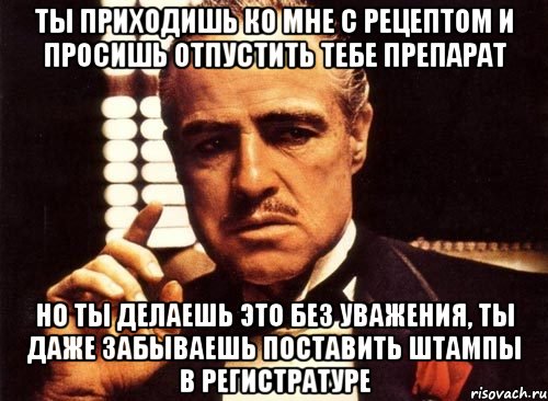 ты приходишь ко мне с рецептом и просишь отпустить тебе препарат но ты делаешь это без уважения, ты даже забываешь поставить штампы в регистратуре, Мем крестный отец