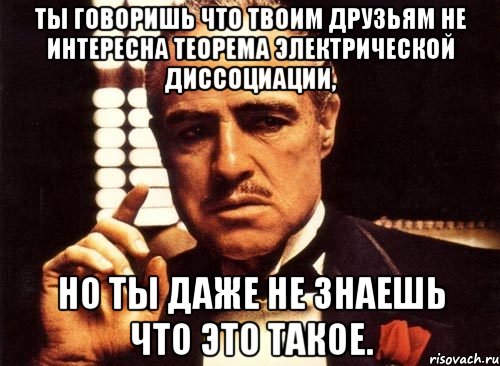 ты говоришь что твоим друзьям не интересна теорема электрической диссоциации, но ты даже не знаешь что это такое., Мем крестный отец