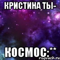 кристина ты- космос:**