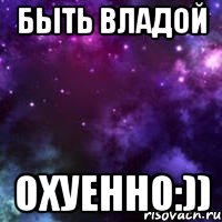 быть владой охуенно:))