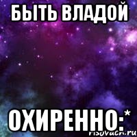 быть владой охиренно:*
