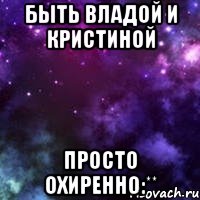 быть владой и кристиной просто охиренно:**