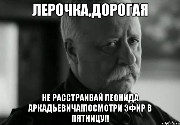 лерочка,дорогая не расстраивай леонида аркадьевича!посмотри эфир в пятницу!!, Мем Не расстраивай Леонида Аркадьевича