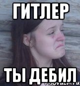 гитлер ты дебил