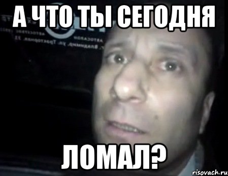 а что ты сегодня ломал?