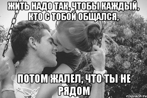 жить надо так, чтобы каждый, кто с тобой общался, потом жалел, что ты не рядом