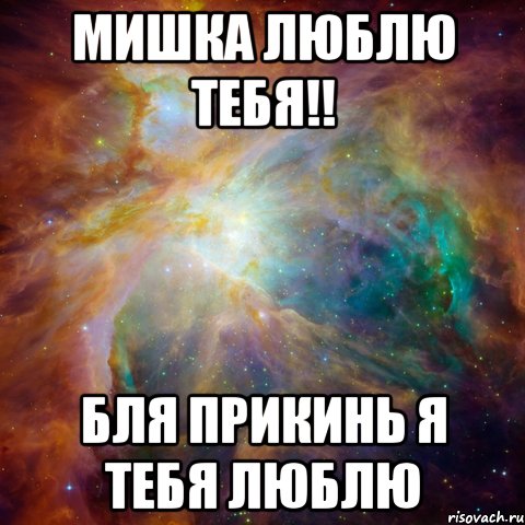 мишка люблю тебя!! бля прикинь я тебя люблю