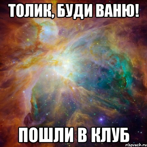 толик, буди ваню! пошли в клуб