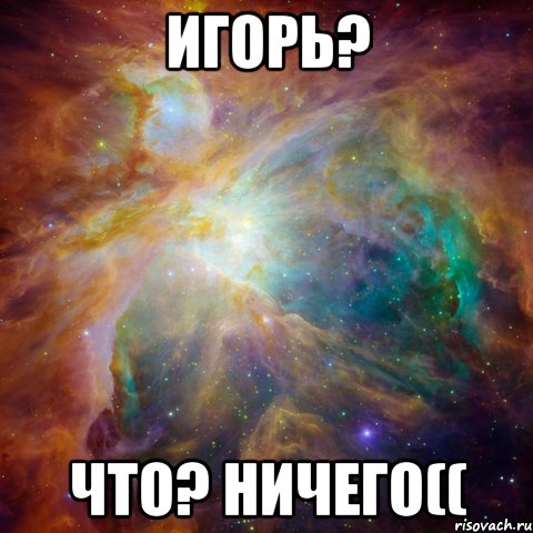 игорь? что? ничего((