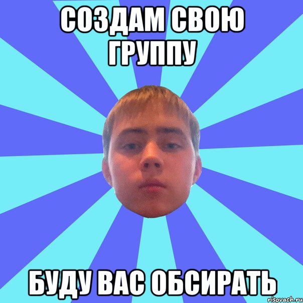 создам свою группу буду вас обсирать