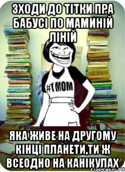 зходи до тітки пра бабусі по маминій ліній яка живе на другому кінці планети,ти ж всеодно на канікулах, Мем Мама