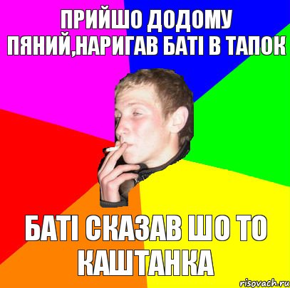 прийшо додому пяний,наригав баті в тапок баті сказав шо то каштанка