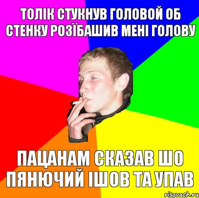 ТОЛІК СТУКНУВ ГОЛОВОЙ ОБ СТЕНКУ РОЗЇБАШИВ МЕНІ ГОЛОВУ ПАЦАНАМ СКАЗАВ ШО ПЯНЮЧИЙ ІШОВ ТА УПАВ