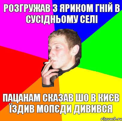 розгружав з яриком гній в сусідньому селі пацанам сказав шо в києв їздив мопєди дивився