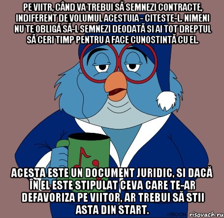 pe viitr, când va trebui să semnezi contracte, indiferent de volumul acestuia - citeste-l. nimeni nu te obligă să-l semnezi deodată si ai tot dreptul să ceri timp pentru a face cunostintă cu el. acesta este un document juridic, si dacă în el este stipulat ceva care te-ar defavoriza pe viitor, ar trebui să stii asta din start.
