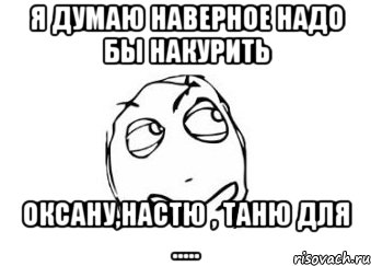 я думаю наверное надо бы накурить оксану,настю , таню для ....., Мем Мне кажется или