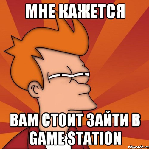 мне кажется вам стоит зайти в game station, Мем Мне кажется или (Фрай Футурама)